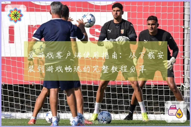 爱游戏客户端使用指南：从下载安装到游戏畅玩的完整教程分享