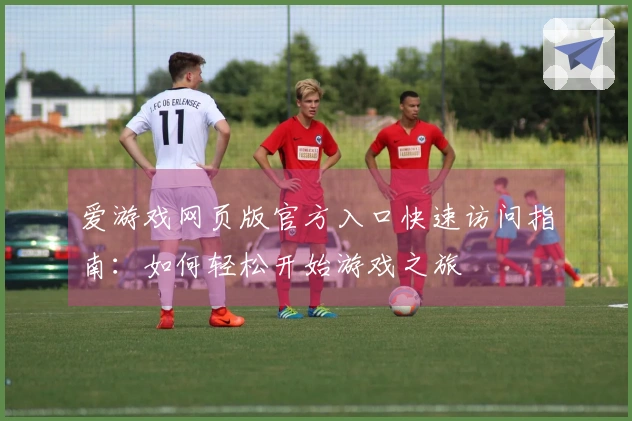 爱游戏网页版官方入口快速访问指南：如何轻松开始游戏之旅