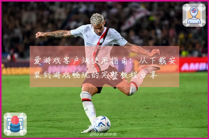 爱游戏客户端使用指南：从下载安装到游戏畅玩的完整教程分享