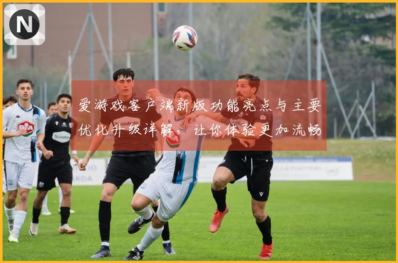 爱游戏客户端新版功能亮点与主要优化升级详解，让你体验更加流畅的游戏乐趣