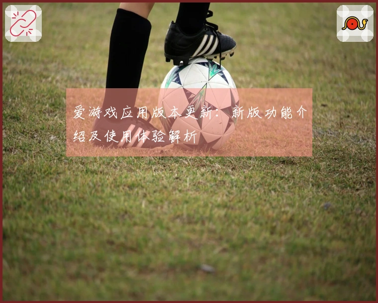 爱游戏应用版本更新：新版功能介绍及使用体验解析
